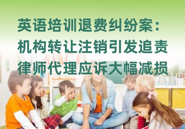 英语培训退费纠纷案：机构转让注销引发追责，律师代理应诉大幅减损